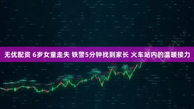 无优配资 6岁女童走失 铁警5分钟找到家长 火车站内的温暖接力