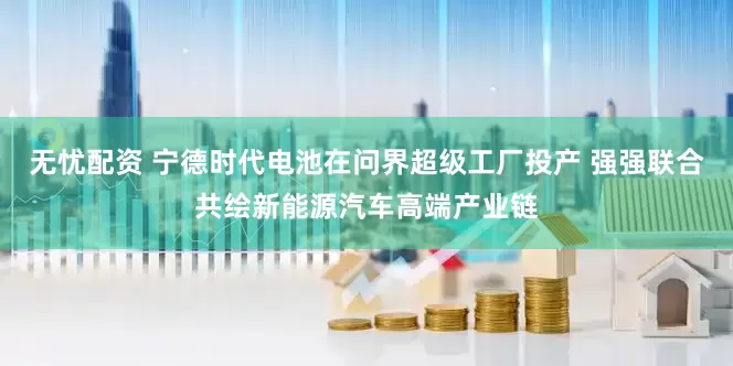 无忧配资 宁德时代电池在问界超级工厂投产 强强联合共绘新能源汽车高端产业链