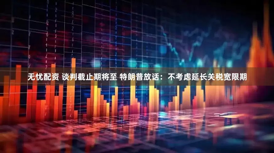 无忧配资 谈判截止期将至 特朗普放话：不考虑延长关税宽限期