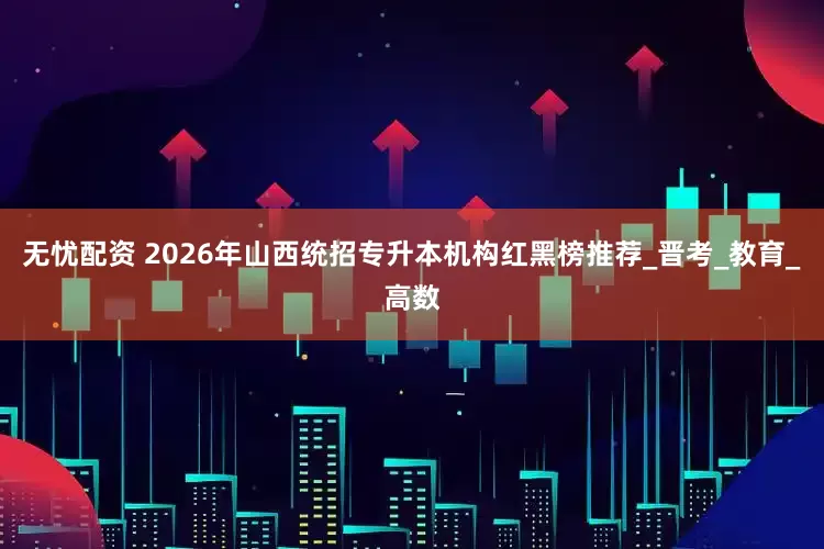 无忧配资 2026年山西统招专升本机构红黑榜推荐_晋考_教育_高数