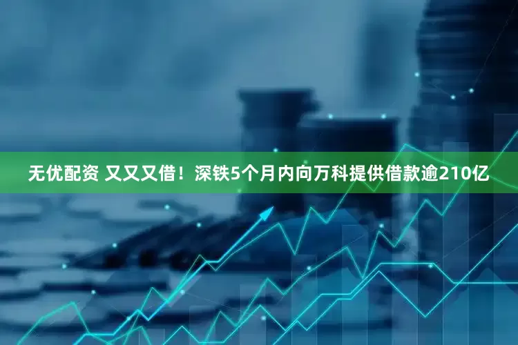 无优配资 又又又借！深铁5个月内向万科提供借款逾210亿