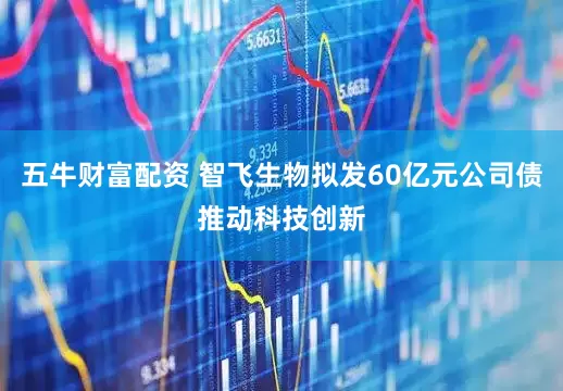 五牛财富配资 智飞生物拟发60亿元公司债推动科技创新
