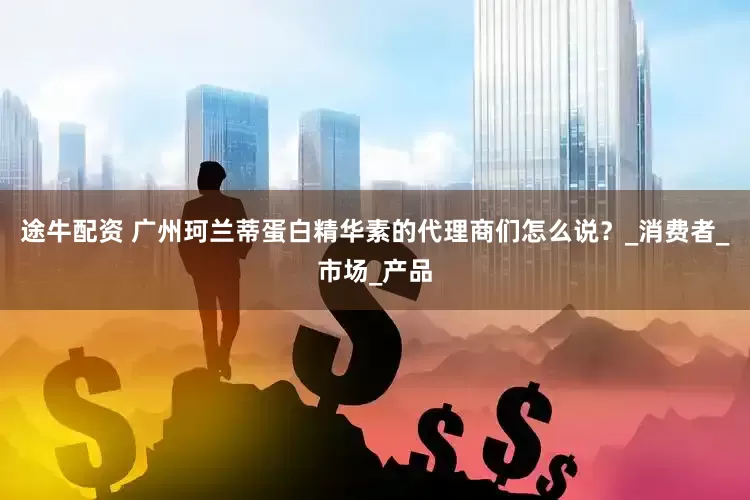 途牛配资 广州珂兰蒂蛋白精华素的代理商们怎么说？_消费者_市场_产品