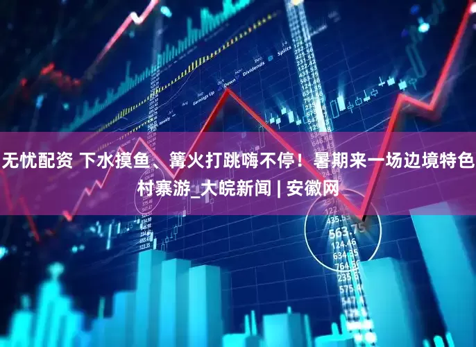 无忧配资 下水摸鱼、篝火打跳嗨不停！暑期来一场边境特色村寨游_大皖新闻 | 安徽网