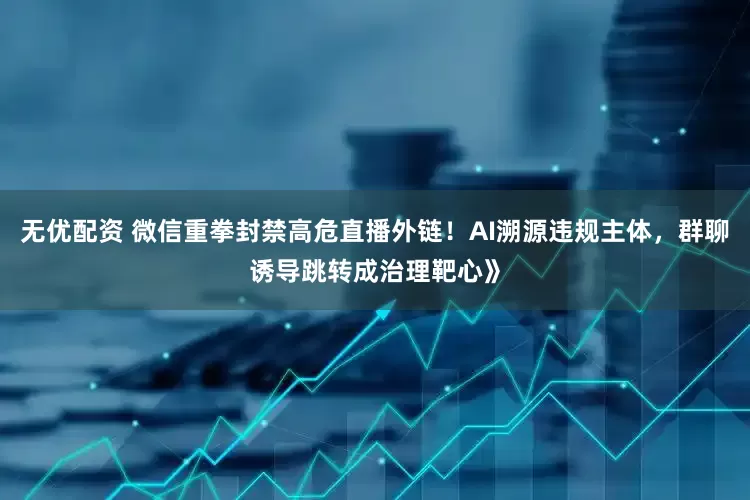无优配资 微信重拳封禁高危直播外链！AI溯源违规主体，群聊诱导跳转成治理靶心》