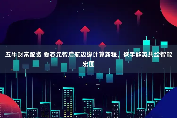 五牛财富配资 爱芯元智启航边缘计算新程，携手群英共绘智能宏图