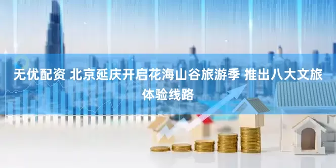 无优配资 北京延庆开启花海山谷旅游季 推出八大文旅体验线路