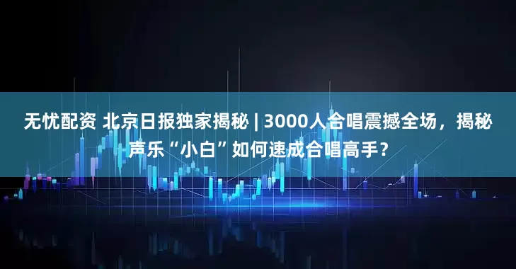 无忧配资 北京日报独家揭秘 | 3000人合唱震撼全场，揭秘声乐“小白”如何速成合唱高手？