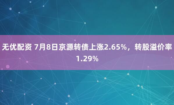 无优配资 7月8日京源转债上涨2.65%，转股溢价率1.29%