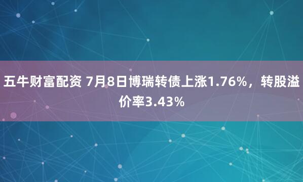 五牛财富配资 7月8日博瑞转债上涨1.76%，转股溢价率3.43%