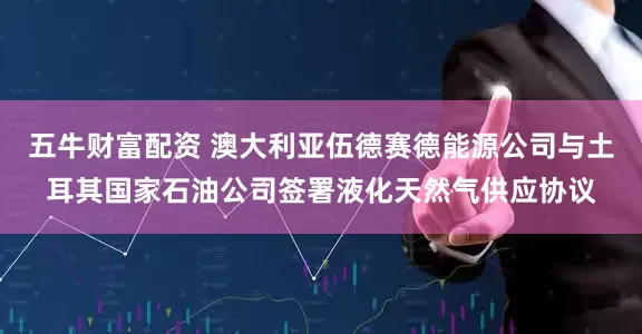 五牛财富配资 澳大利亚伍德赛德能源公司与土耳其国家石油公司签署液化天然气供应协议
