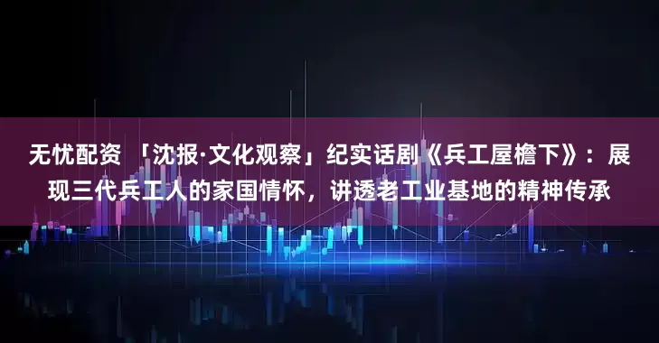 无忧配资 「沈报·文化观察」纪实话剧《兵工屋檐下》:展现三代兵工人的家国情怀,讲透老工业基地的精神传承