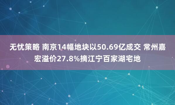 无忧策略 南京14幅地块以50.69亿成交 常州嘉宏溢价27.8%摘江宁百家湖宅地
