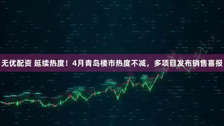 无优配资 延续热度!4月青岛楼市热度不减,多项目发布销售喜报