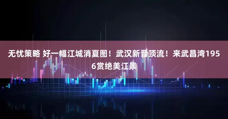 无忧策略 好一幅江城消夏图！武汉新晋顶流！来武昌湾1956赏绝美江景