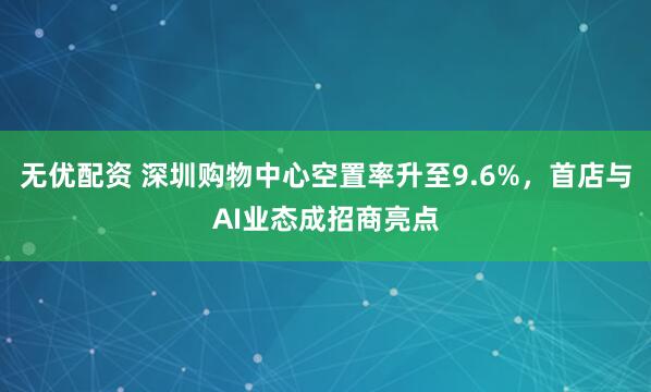 无优配资 深圳购物中心空置率升至9.6%，首店与AI业态成招商亮点