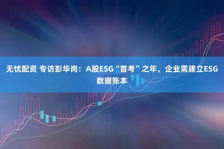 无忧配资 专访彭华岗：A股ESG“首考”之年，企业需建立ESG数据账本